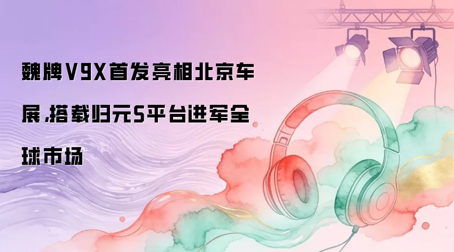 魏牌V9X首发亮相北京车展，搭载归元S平台进军全球市场