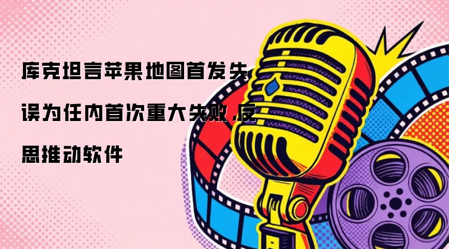 库克坦言苹果地图首发失误为任内首次重大失败，反思推动软件