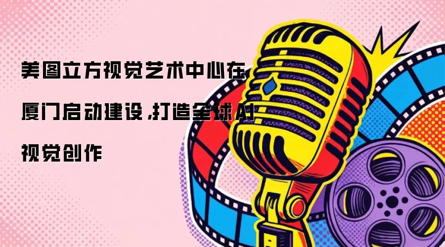 美图立方视觉艺术中心在厦门启动建设，打造全球AI视觉创作