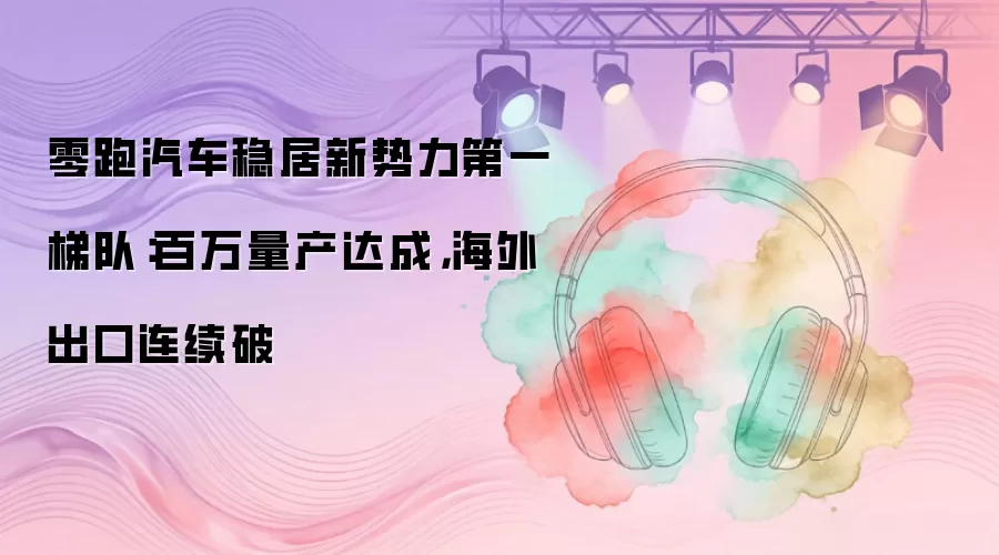 零跑汽车稳居新势力第一梯队：百万量产达成，海外出口连续破