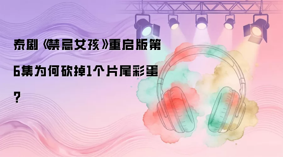 泰剧《禁忌女孩》重启版第6集为何砍掉1个片尾彩蛋？