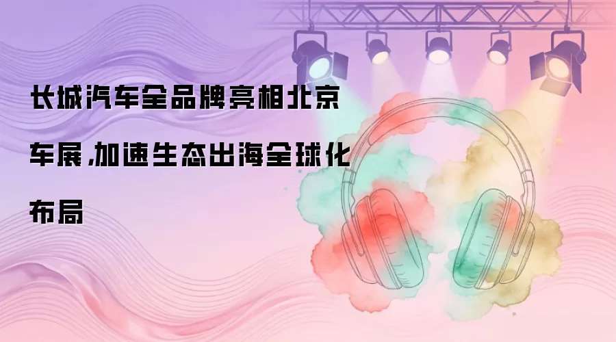 长城汽车全品牌亮相北京车展，加速生态出海全球化布局