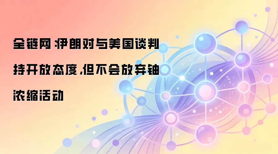 全链网：伊朗对与美国谈判持开放态度，但不会放弃铀浓缩活动