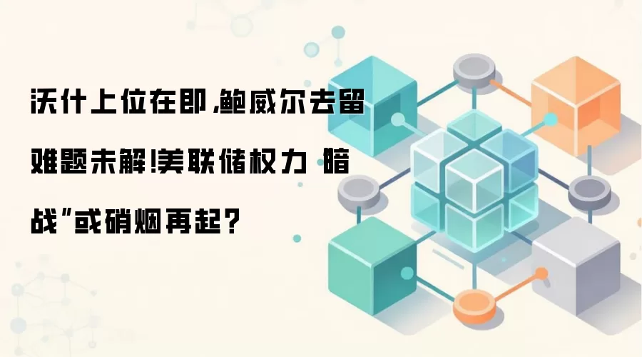 沃什上位在即，鲍威尔去留难题未解！美联储权力“暗战”或硝烟再起？