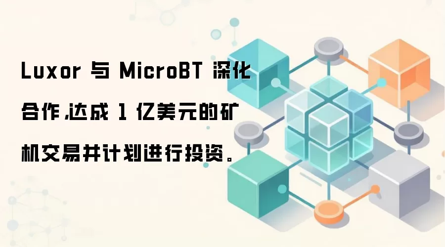 Luxor 与 MicroBT 深化合作，达成 1 亿美元的矿机交易并计划进行投资。