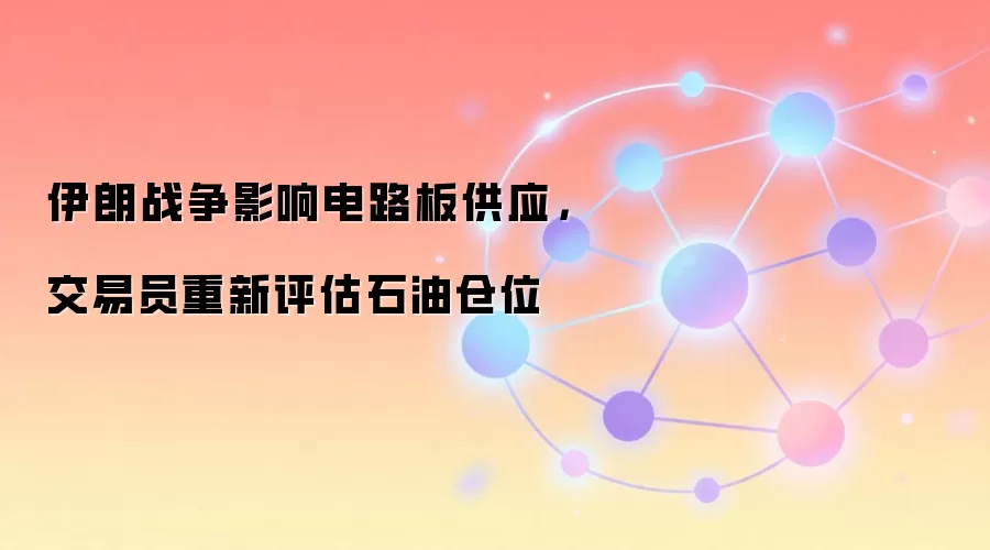 伊朗战争影响电路板供应，交易员重新评估石油仓位