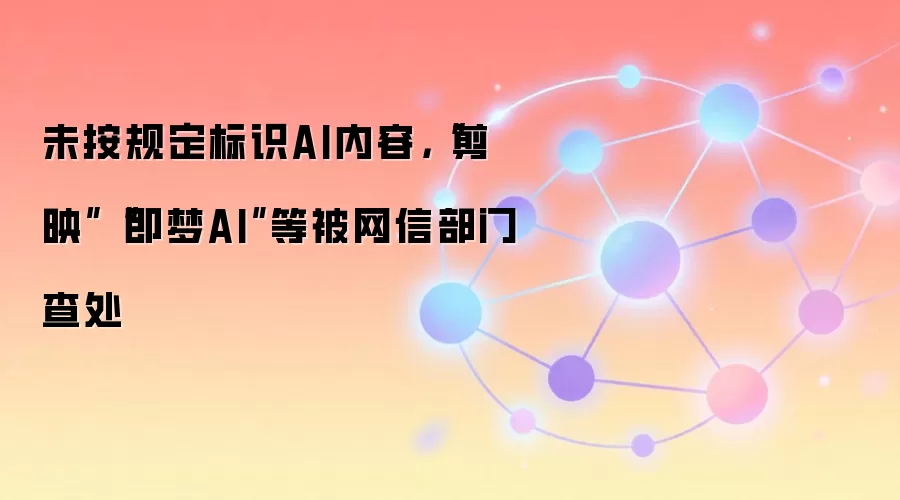 未按规定标识AI内容，“剪映”“即梦AI”等被网信部门查处