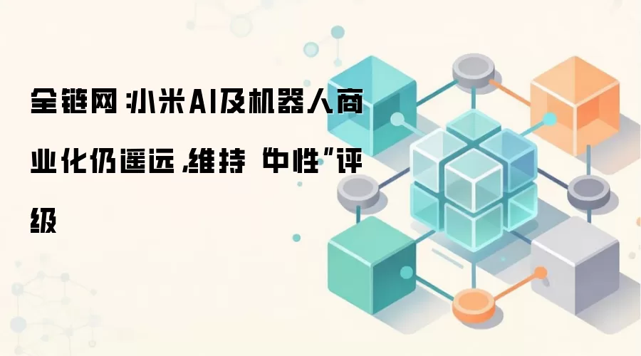 全链网：小米AI及机器人商业化仍遥远，维持“中性”评级