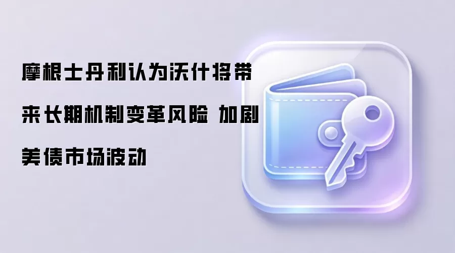 摩根士丹利认为沃什将带来长期机制变革风险 加剧美债市场波动