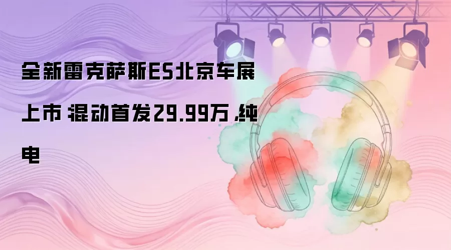 全新雷克萨斯ES北京车展上市：混动首发29.99万，纯电