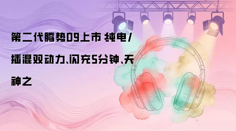 第二代腾势D9上市：纯电/插混双动力、闪充5分钟、天神之