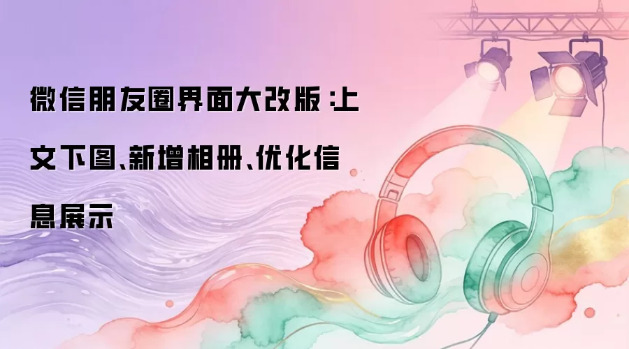 微信朋友圈界面大改版：上文下图、新增相册、优化信息展示