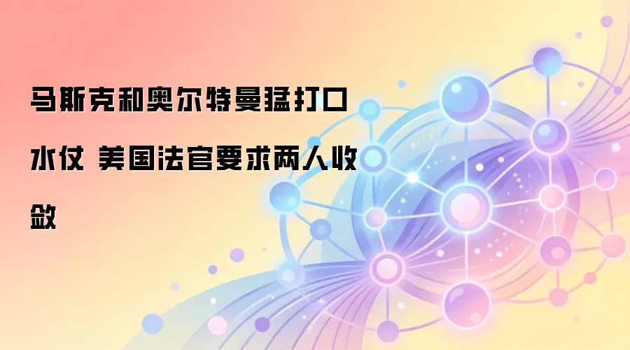 马斯克和奥尔特曼猛打口水仗 美国法官要求两人收敛