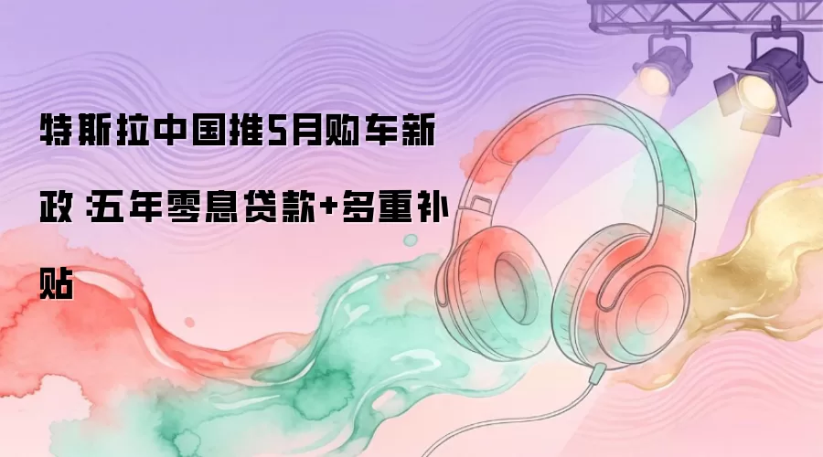 特斯拉中国推5月购车新政：五年零息贷款+多重补贴