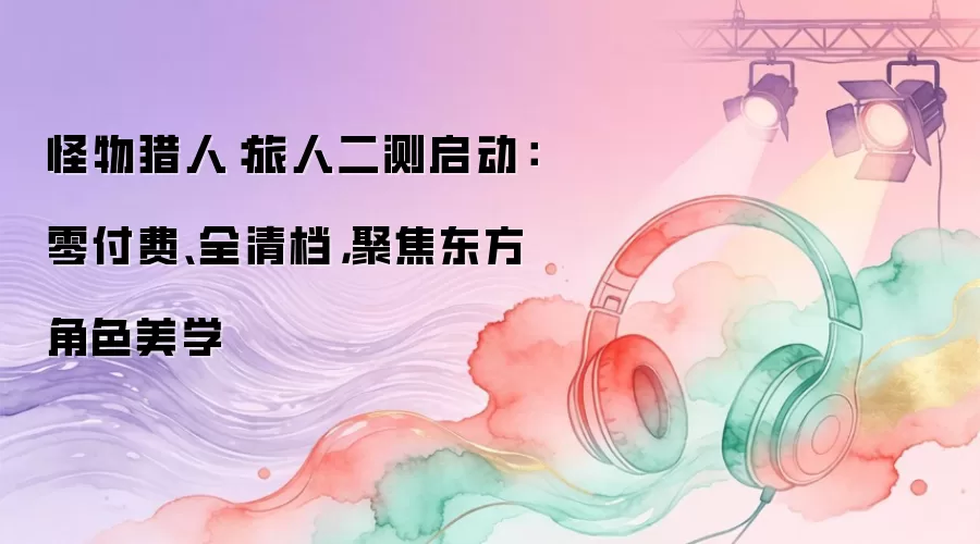 怪物猎人：旅人二测启动：零付费、全清档，聚焦东方角色美学