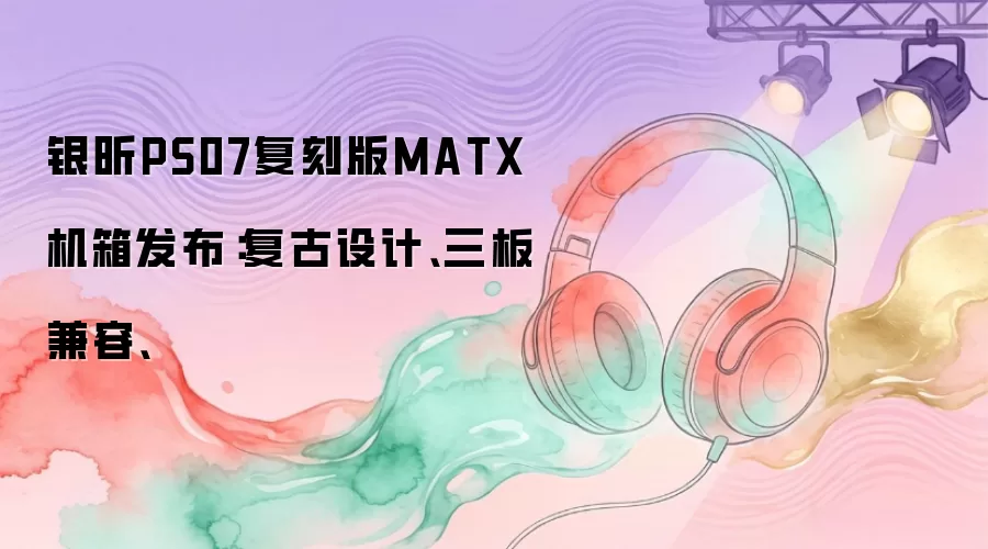 银昕PS07复刻版MATX机箱发布：复古设计、三板兼容、