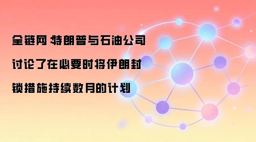 全链网：特朗普与石油公司讨论了在必要时将伊朗封锁措施持续数月的计划