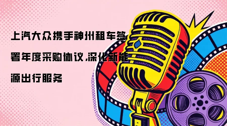 上汽大众携手神州租车签署年度采购协议，深化新能源出行服务
