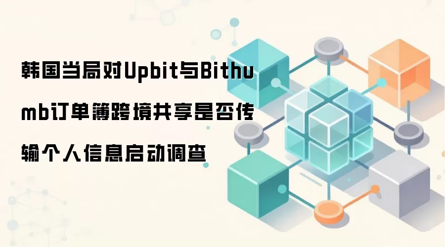 韩国当局对Upbit与Bithumb订单簿跨境共享是否传输个人信息启动调查
