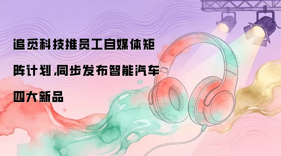 追觅科技推员工自媒体矩阵计划，同步发布智能汽车四大新品