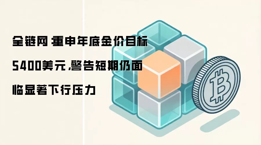 全链网：重申年底金价目标5400美元，警告短期仍面临显著下行压力