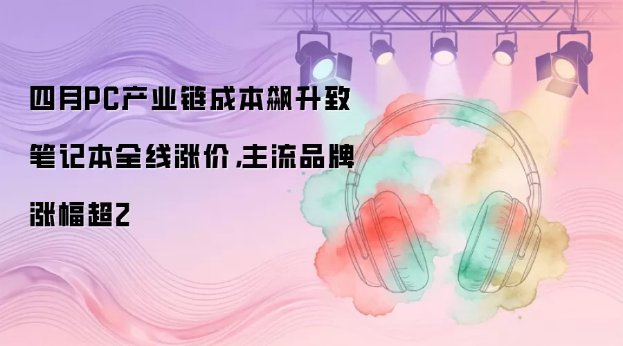 四月PC产业链成本飙升致笔记本全线涨价，主流品牌涨幅超2