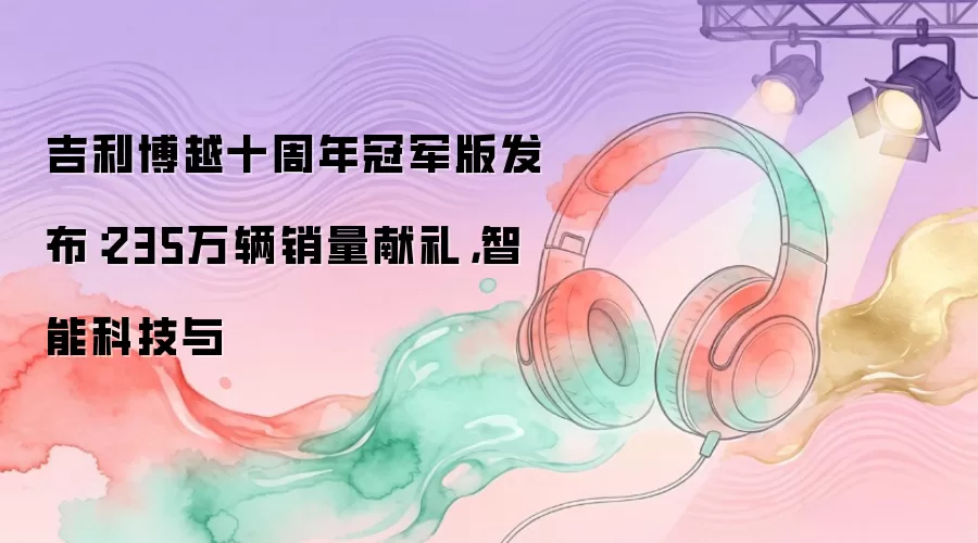 吉利博越十周年冠军版发布：235万辆销量献礼，智能科技与