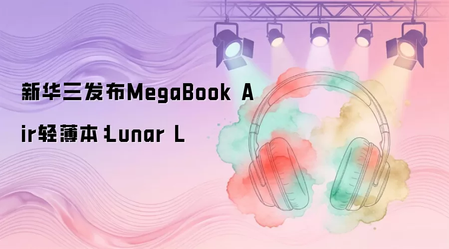 新华三发布MegaBook Air轻薄本：Lunar L