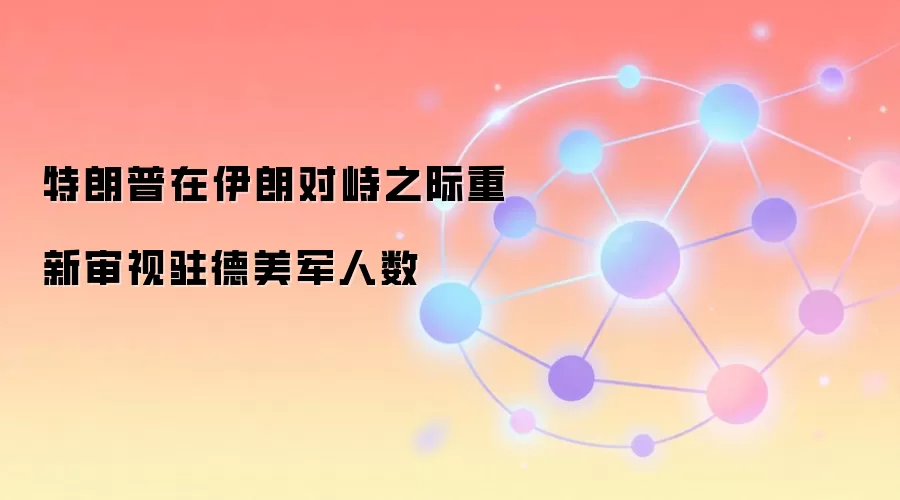 特朗普在伊朗对峙之际重新审视驻德美军人数