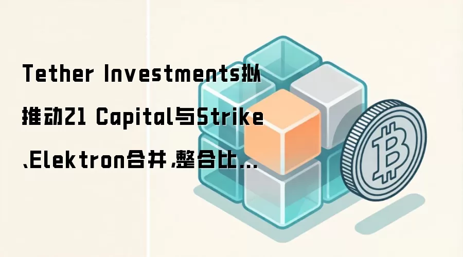 Tether Investments拟推动21 Capital与Strike、Elektron合并，整合比特币金融与挖矿业务