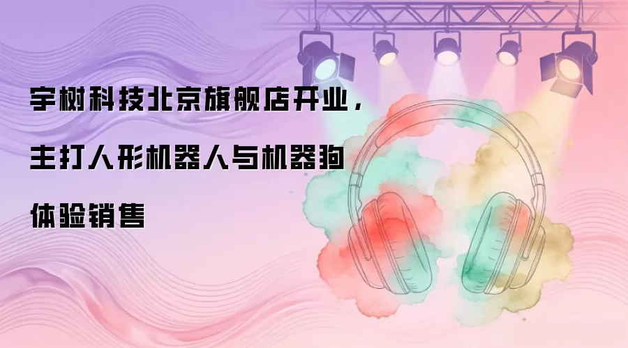 宇树科技北京旗舰店开业，主打人形机器人与机器狗体验销售