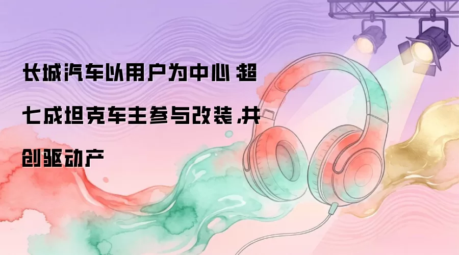 长城汽车以用户为中心：超七成坦克车主参与改装，共创驱动产