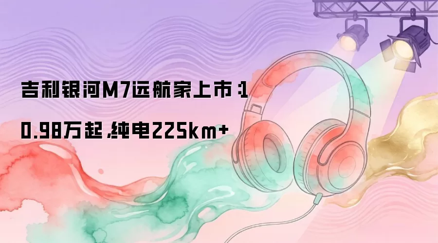 吉利银河M7远航家上市：10.98万起，纯电225km+