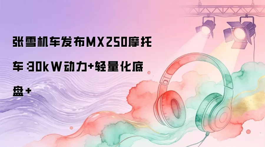 张雪机车发布MX250摩托车：30kW动力+轻量化底盘+