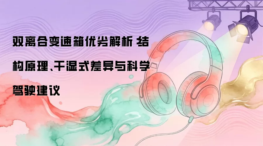 双离合变速箱优劣解析：结构原理、干湿式差异与科学驾驶建议