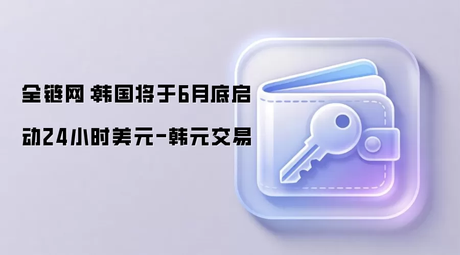 全链网：韩国将于6月底启动24小时美元-韩元交易