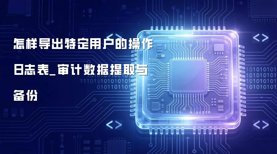 怎样导出特定用户的操作日志表_审计数据提取与备份