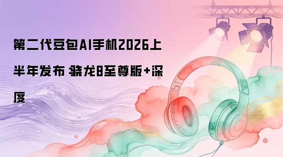 第二代豆包AI手机2026上半年发布：骁龙8至尊版+深度