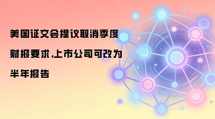 美国证交会提议取消季度财报要求，上市公司可改为半年报告