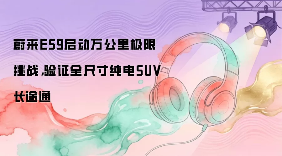 蔚来ES9启动万公里极限挑战，验证全尺寸纯电SUV长途通