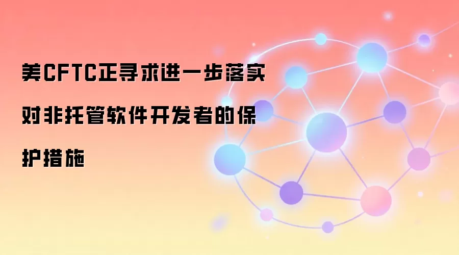 美CFTC正寻求进一步落实对非托管软件开发者的保护措施