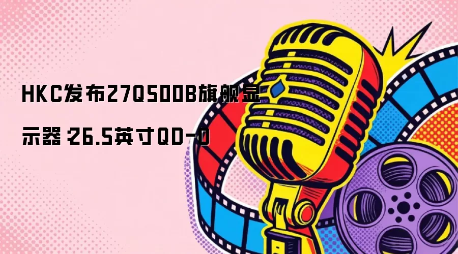 HKC发布27Q500B旗舰显示器：26.5英寸QD-O