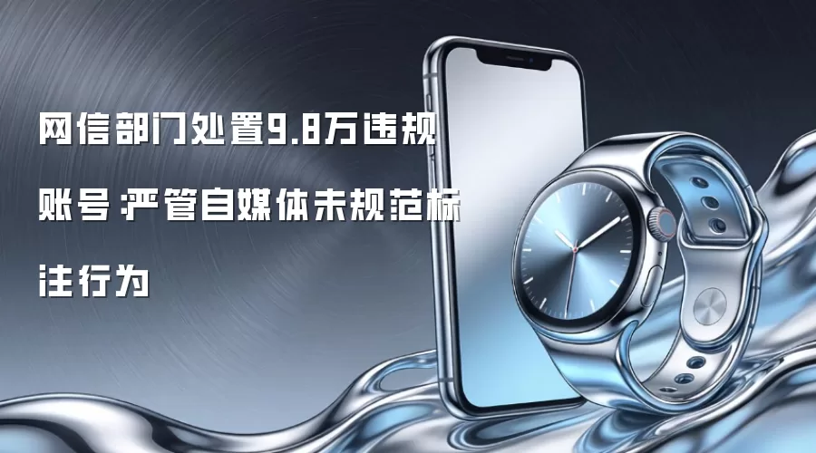 网信部门处置9.8万违规账号：严管自媒体未规范标注行为