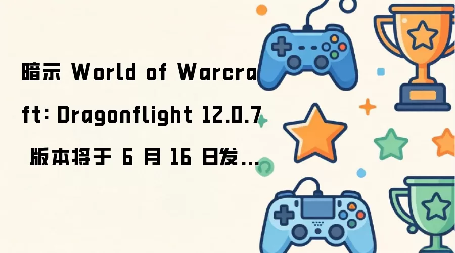 暗示 World of Warcraft: Dragonflight 12.0.7 版本将于 6 月 16 日发布，12.1 版本或于 8 月上线