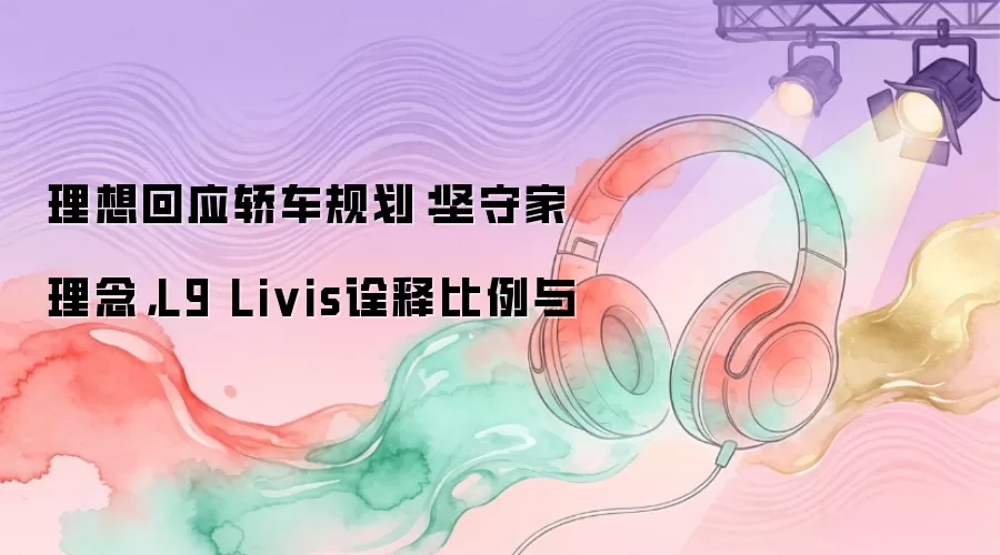 理想回应轿车规划：坚守家理念，L9 Livis诠释比例与