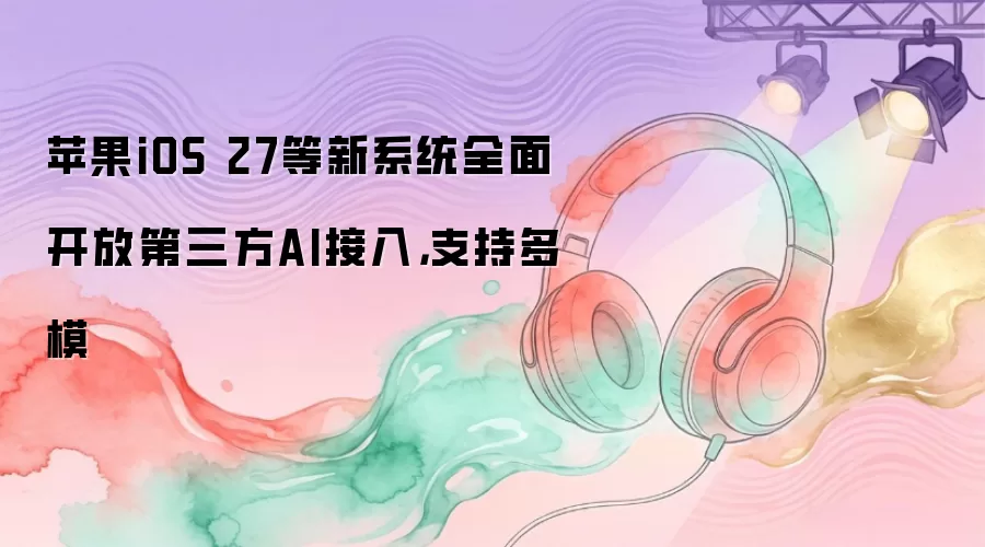 苹果iOS 27等新系统全面开放第三方AI接入，支持多模