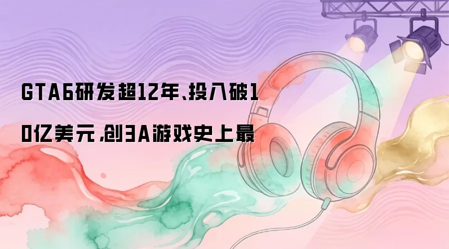 GTA6研发超12年、投入破10亿美元，创3A游戏史上最