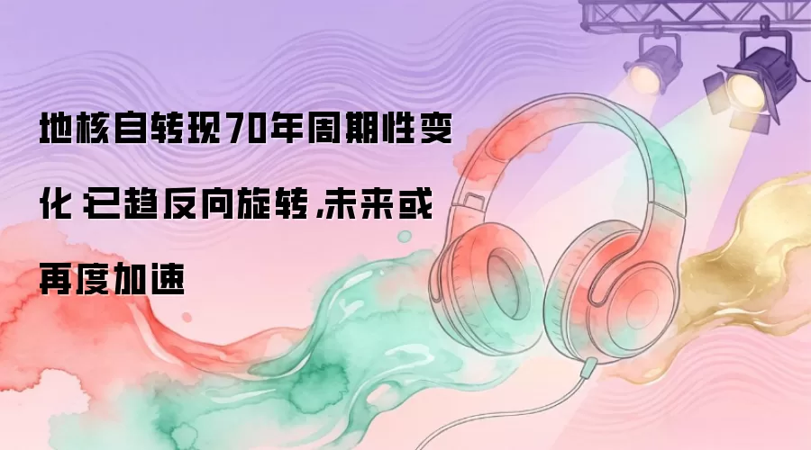 地核自转现70年周期性变化：已趋反向旋转，未来或再度加速