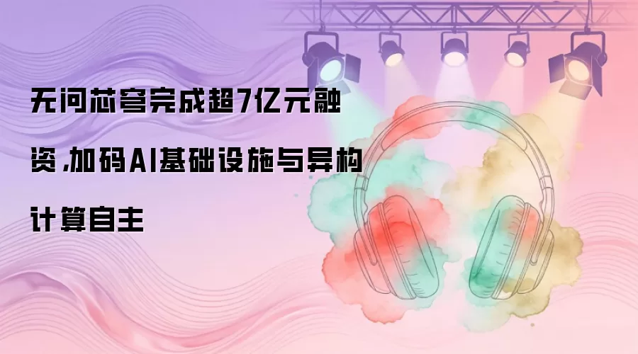 无问芯穹完成超7亿元融资，加码AI基础设施与异构计算自主