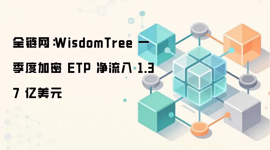 WisdomTree 一季度加密 ETP 净流入 1.37 亿美元，传统金融加速布局